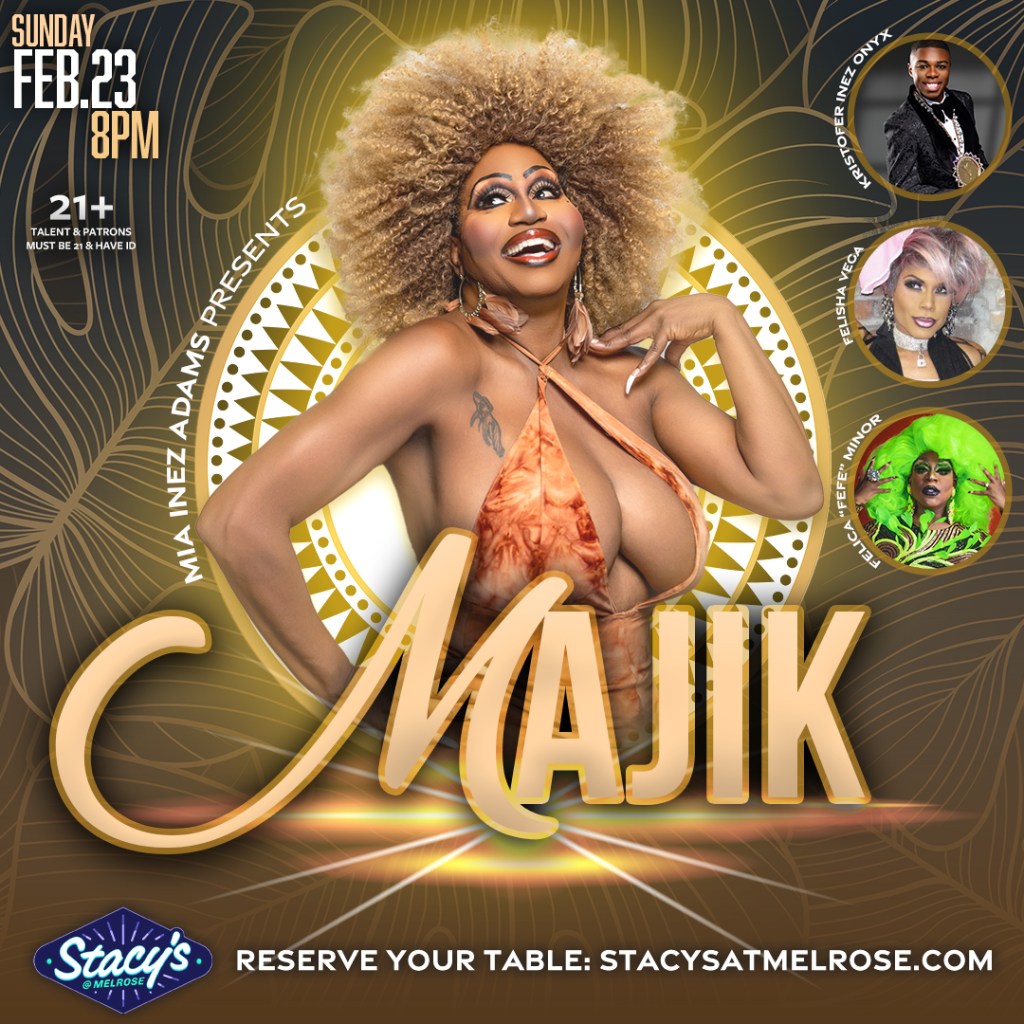 Gold toned flyer for Mia Inez Adams presents Majik on Sunday, February 23 at 8 p.m. at Stacy's at Melrose. The show features Kristofer Inez Onyx, Felisha Vega, and Felicia "Fefe" Minor. Talent and patrons must be 21 and have ID. 